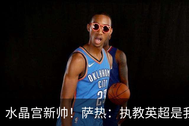 水晶宫新帅！萨热：执教英超是我的梦想 有欧战是一种积极的压力